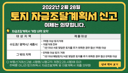 2022년 2월 28일 토지 자금조달계획서 신고 이제는 의무입니다.
								자금조달계획서 개정내역 요약.
								대상지역 : 수도권/광역시/세종시. 제출대상 : -1억원이상 토지거래 -지분거래 전부 *1년 이내 서로 맞닿은 토지를 추가 취득한 경우 합산 1억원 이상.
								대상지역 : 그 밖의 지역. 제출대상 : -6억원 이상 토지 거래. *1년 이내 해당토지/서로 맞닿은 토지를 추가 취득한 경우 합산 6억원 이상.
								○부동산거래신고법 시행령/시행규칙 개정(2.28 시행)에 따라 주택뿐 아니라 토지취득시 자금조달계획 및 이용계획서 제출 의무화 
								안내책자보기
