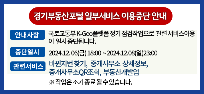 경기부동산포털 일부서비스 이용중단 안내. -안내사항: 국토교통부 K-Geo플랫폼 데이터베이스 점검으로 관련 서비스이용이 일시 중단됩니다. -중단일시: 2024년12월06일 금요일 18:00 ~ 2024년12월08일 일요일 23:00. -관련서비스 바뀐지번 찾기, 중개사무소 상세정보, 중개사무소 QR조회, 부동산개발업. ※ 작업은 조기 종료 될 수 있습니다.